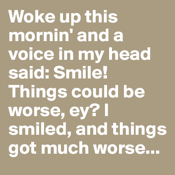 Woke up this mornin' and a voice in my head said: Smile! Things could be worse, ey? I smiled, and things got much worse...