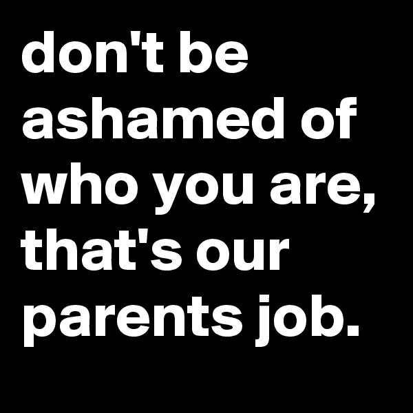 don't be ashamed of who you are, that's our parents job.