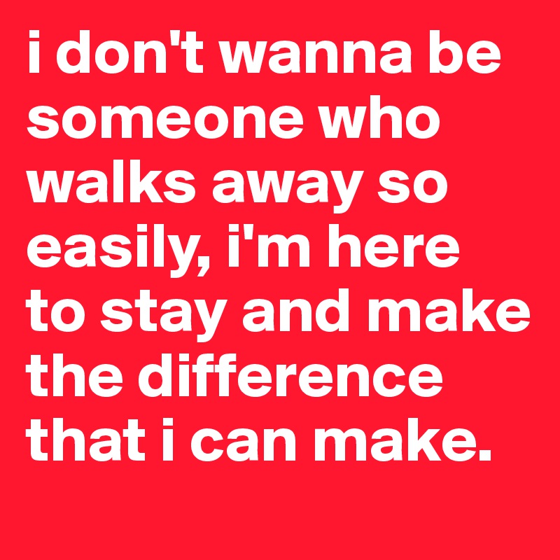 i don't wanna be someone who walks away so easily, i'm here to stay and make the difference that i can make.