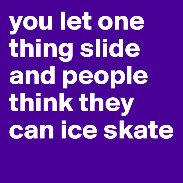 you let one thing slide and people think they can ice skate 