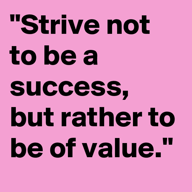 "Strive not to be a success, but rather to be of value."