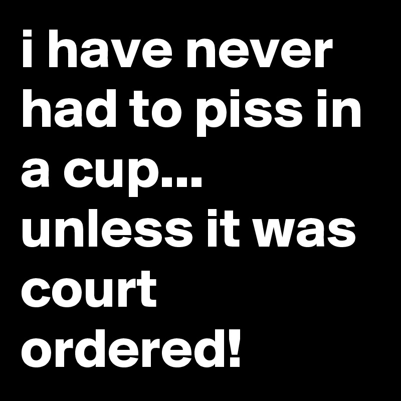 i have never had to piss in a cup...
unless it was court ordered!