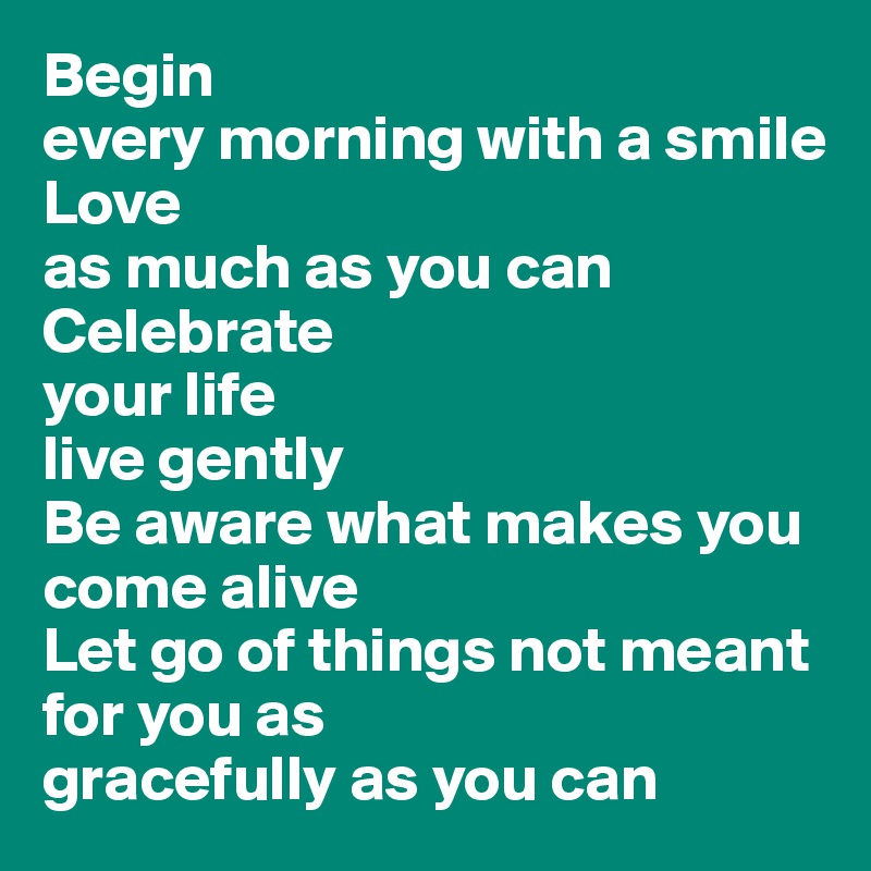 Begin 
every morning with a smile
Love 
as much as you can
Celebrate 
your life
live gently
Be aware what makes you come alive
Let go of things not meant for you as 
gracefully as you can