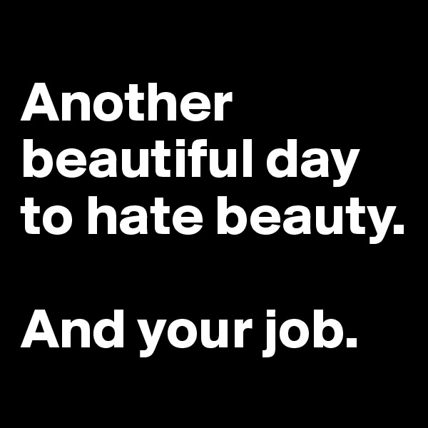 
Another beautiful day to hate beauty. 

And your job.