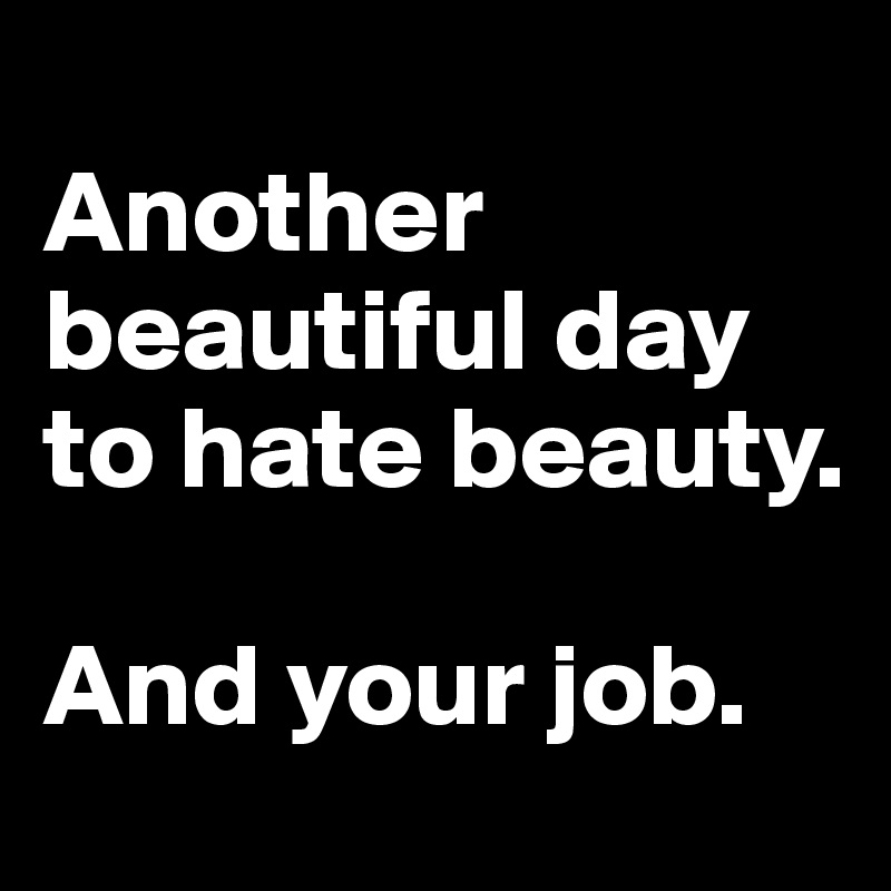 
Another beautiful day to hate beauty. 

And your job.