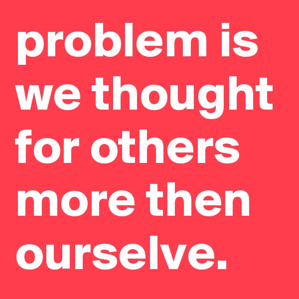 problem is we thought for others more then ourselve.