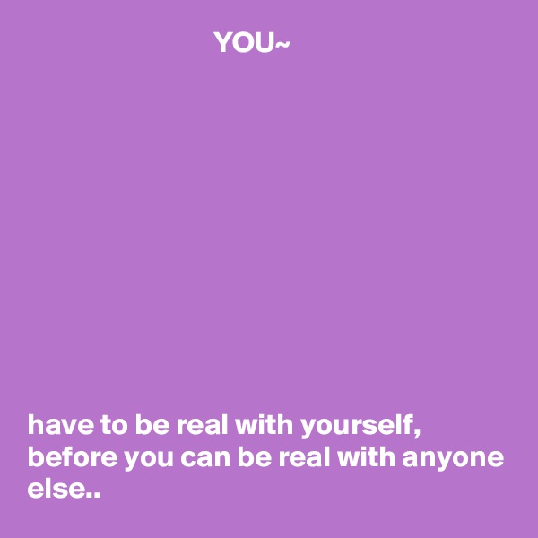                                YOU~











have to be real with yourself, before you can be real with anyone else..