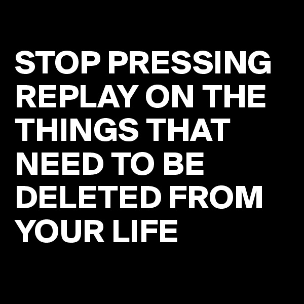 
STOP PRESSING REPLAY ON THE THINGS THAT NEED TO BE DELETED FROM YOUR LIFE
