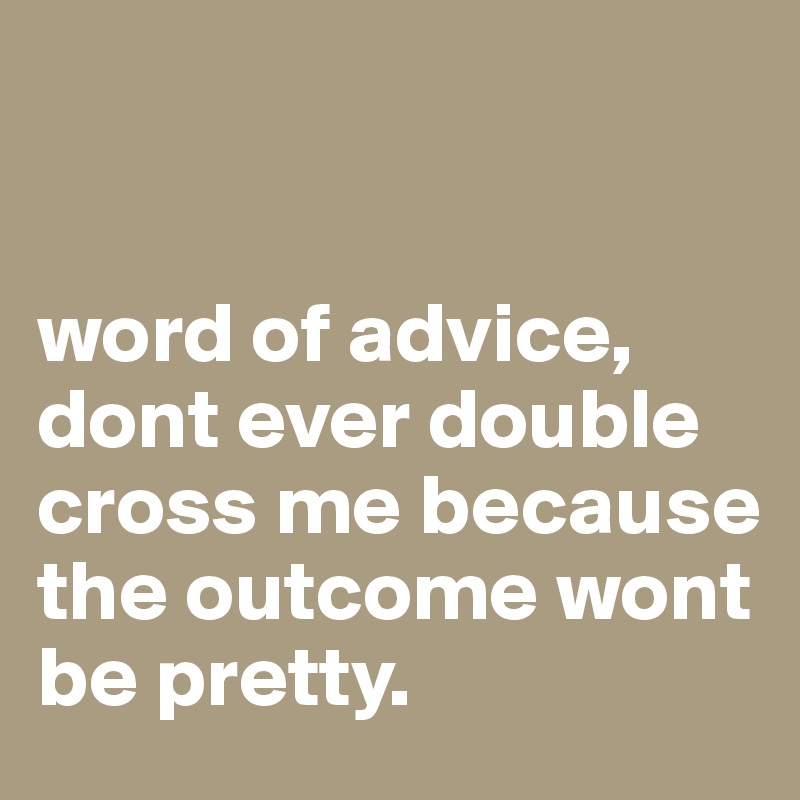 


word of advice, dont ever double cross me because the outcome wont be pretty.