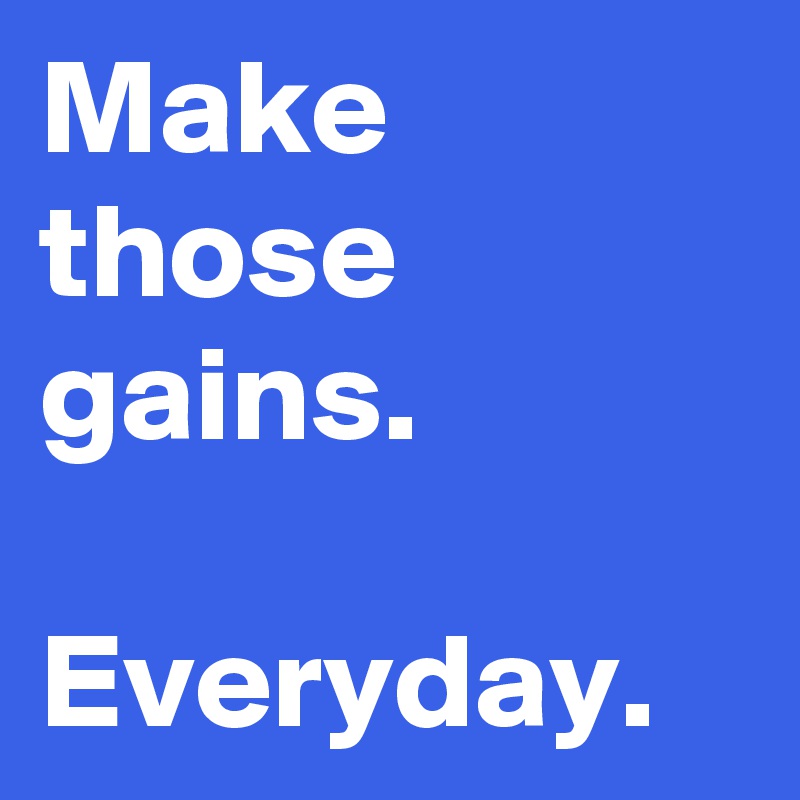 Make those
gains. 

Everyday.