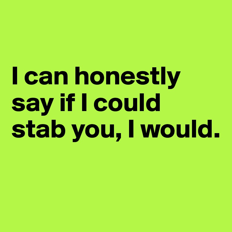 

I can honestly say if I could stab you, I would. 

