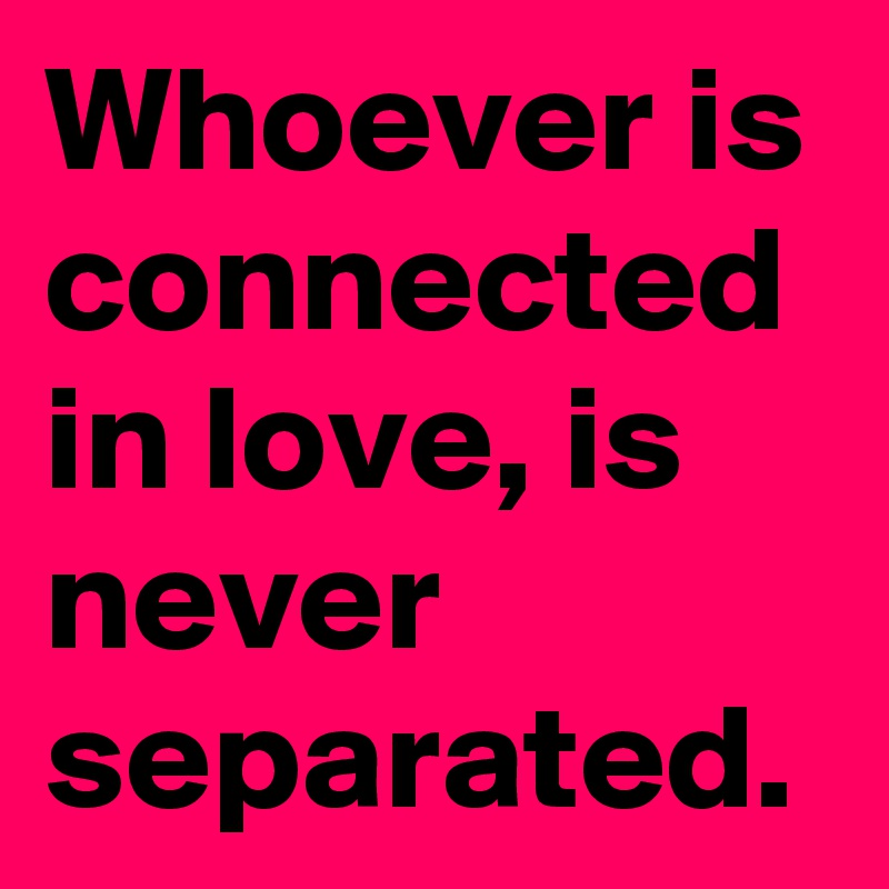 Whoever is connected in love, is never separated.