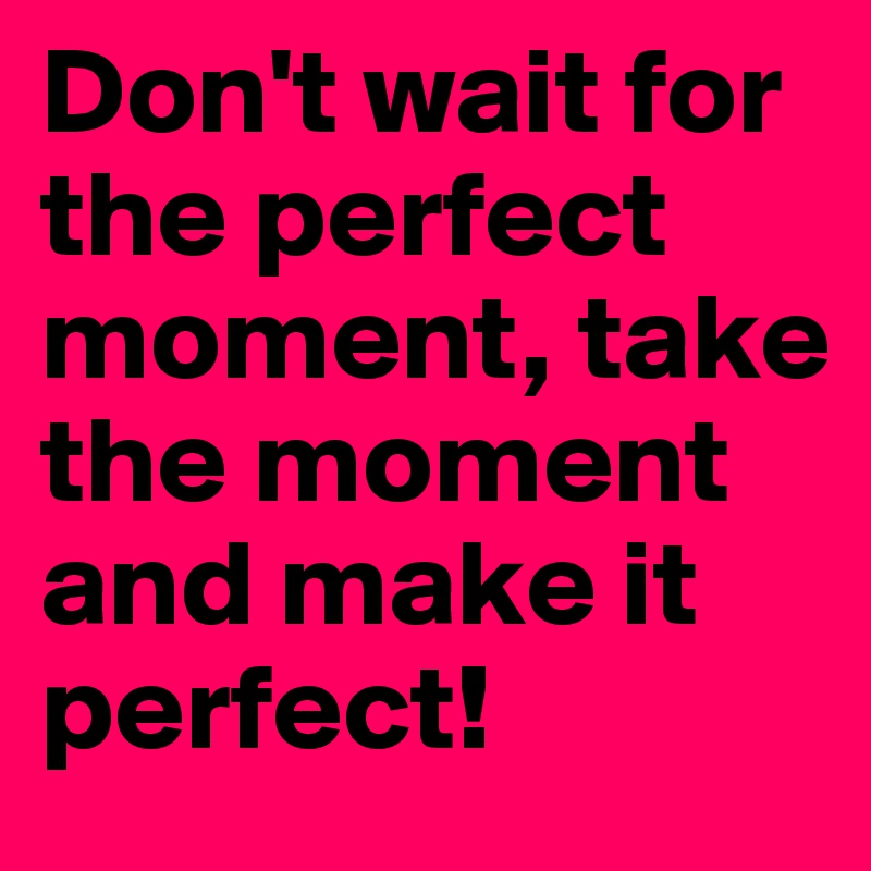Don't wait for the perfect moment, take the moment and make it perfect!
