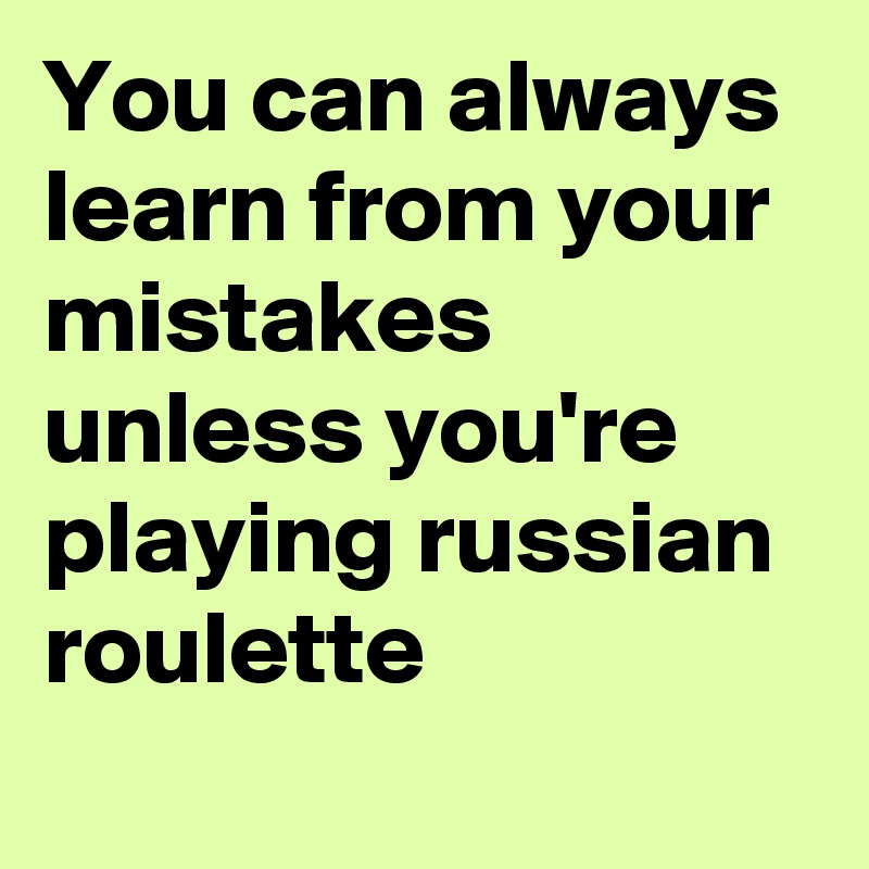 You can always learn from your mistakes unless you're playing russian roulette
