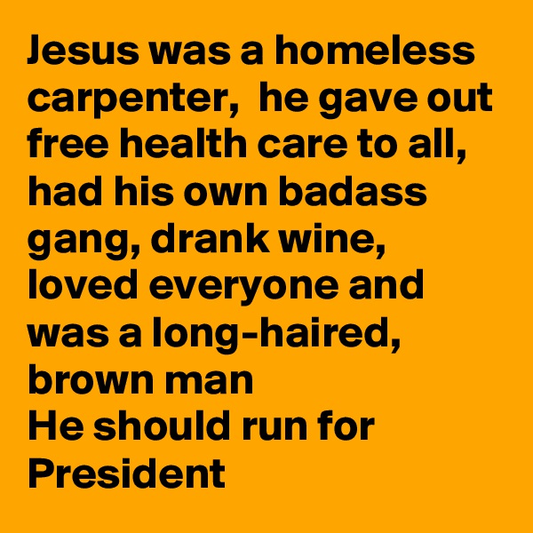 Jesus was a homeless carpenter,  he gave out free health care to all, had his own badass gang, drank wine, loved everyone and was a long-haired, brown man
He should run for President 