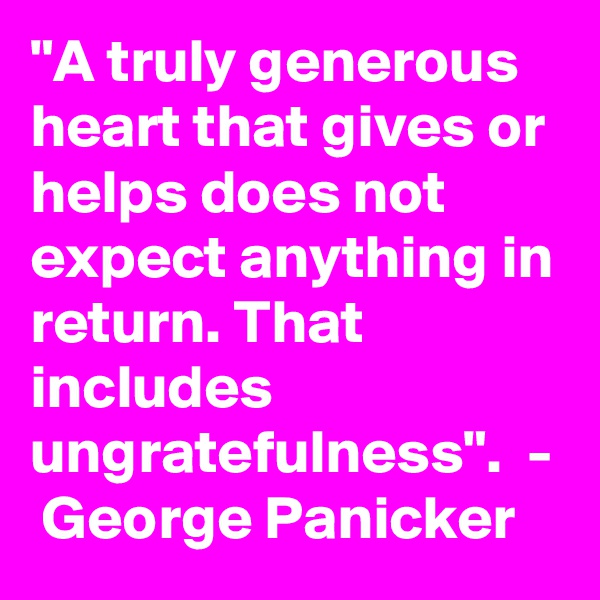 "A truly generous heart that gives or helps does not expect anything in return. That includes ungratefulness".  -  George Panicker