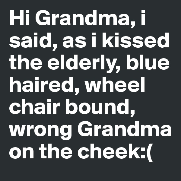 Hi Grandma, i said, as i kissed the elderly, blue haired, wheel chair bound, wrong Grandma on the cheek:(