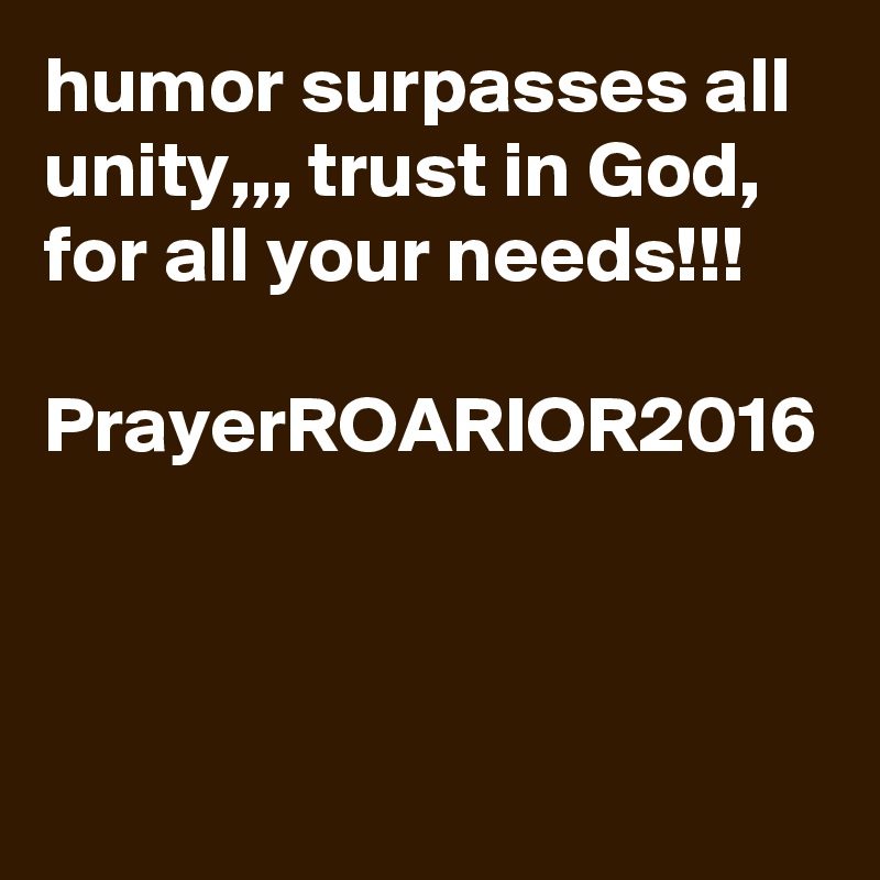 humor surpasses all unity,,, trust in God, for all your needs!!!

PrayerROARIOR2016