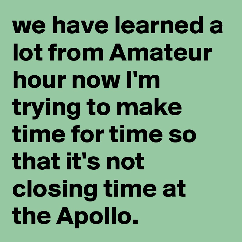 we have learned a lot from Amateur hour now I'm trying to make time for time so that it's not closing time at the Apollo.