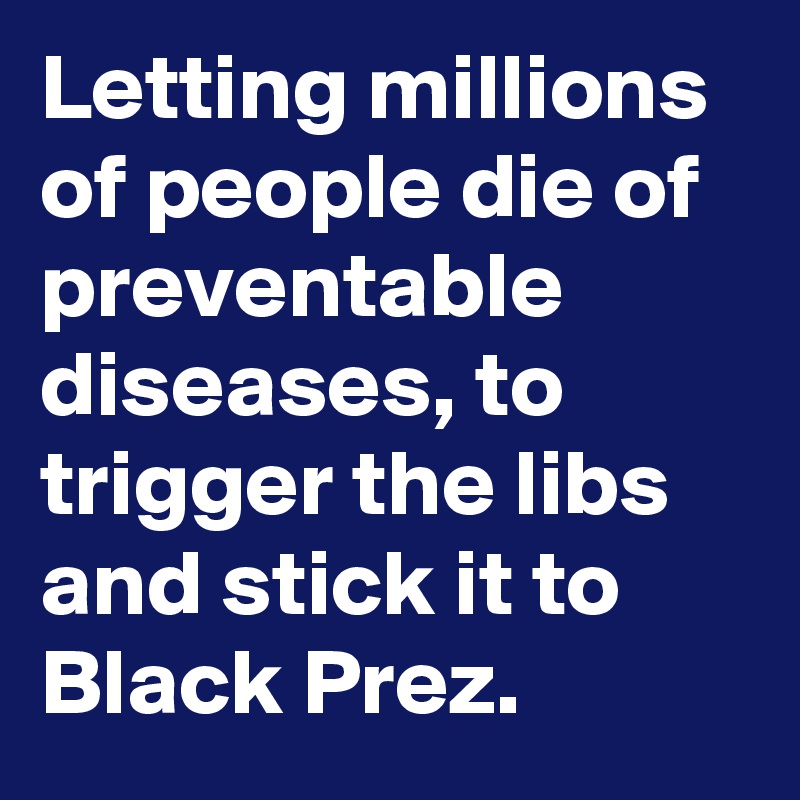 Letting millions of people die of preventable diseases, to trigger the libs and stick it to Black Prez.