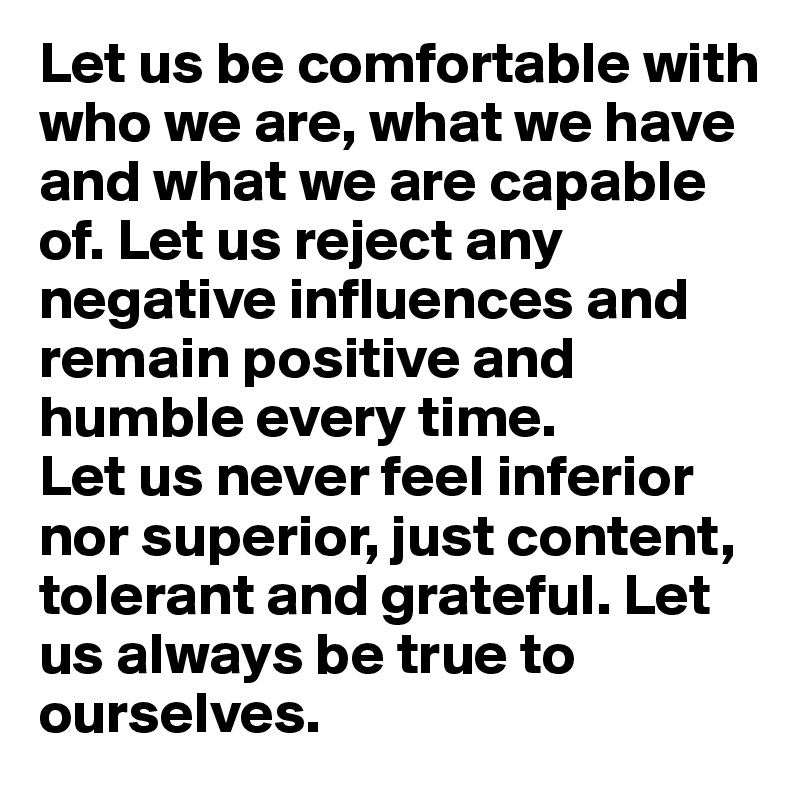 Let us be comfortable with who we are, what we have and what we are capable of. Let us reject any negative influences and remain positive and humble every time.
Let us never feel inferior nor superior, just content, tolerant and grateful. Let us always be true to ourselves.