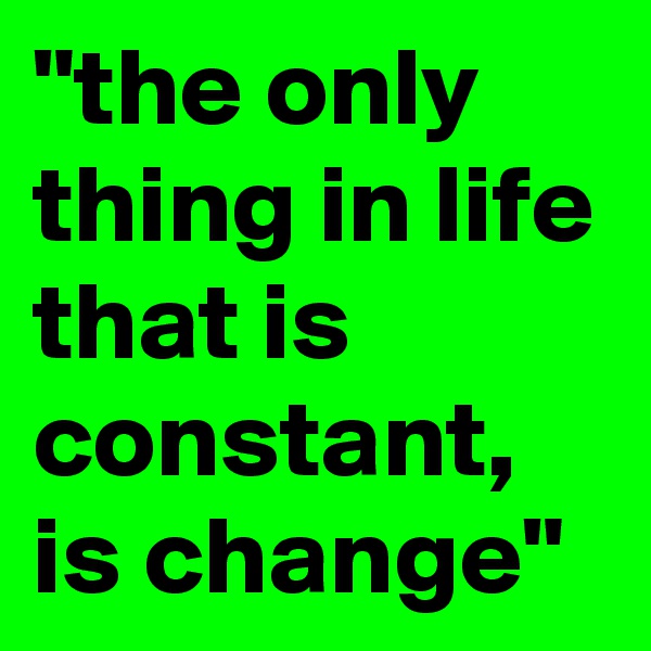 "the only thing in life that is constant, is change"