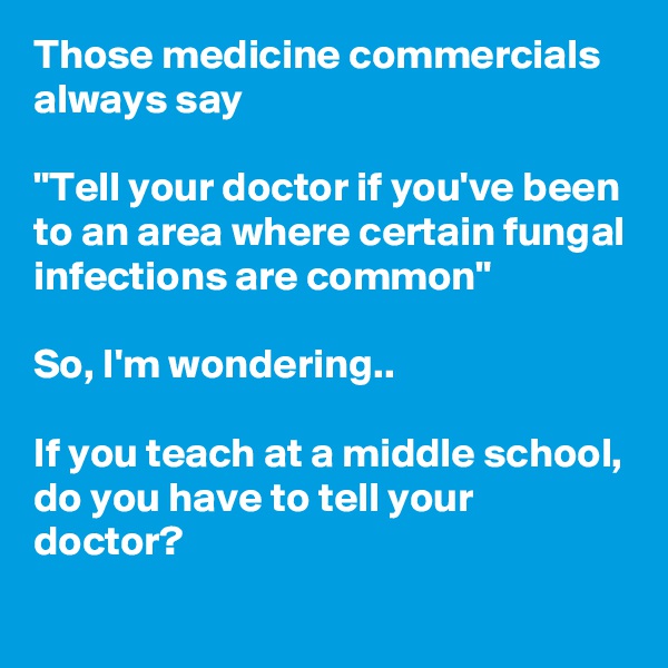 Those medicine commercials always say 

"Tell your doctor if you've been to an area where certain fungal infections are common"

So, I'm wondering..

If you teach at a middle school, do you have to tell your doctor?
