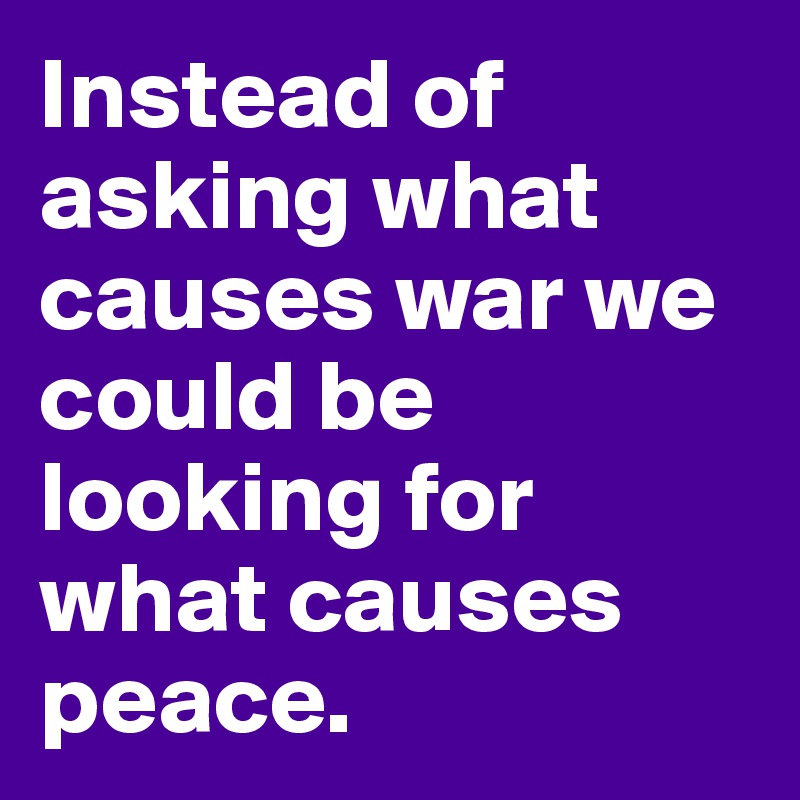 Instead of asking what causes war we could be looking for what causes peace.