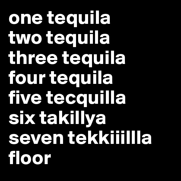 one tequila
two tequila
three tequila
four tequila
five tecquilla
six takillya
seven tekkiiillla
floor