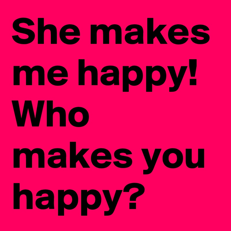 She makes me happy! Who makes you happy?