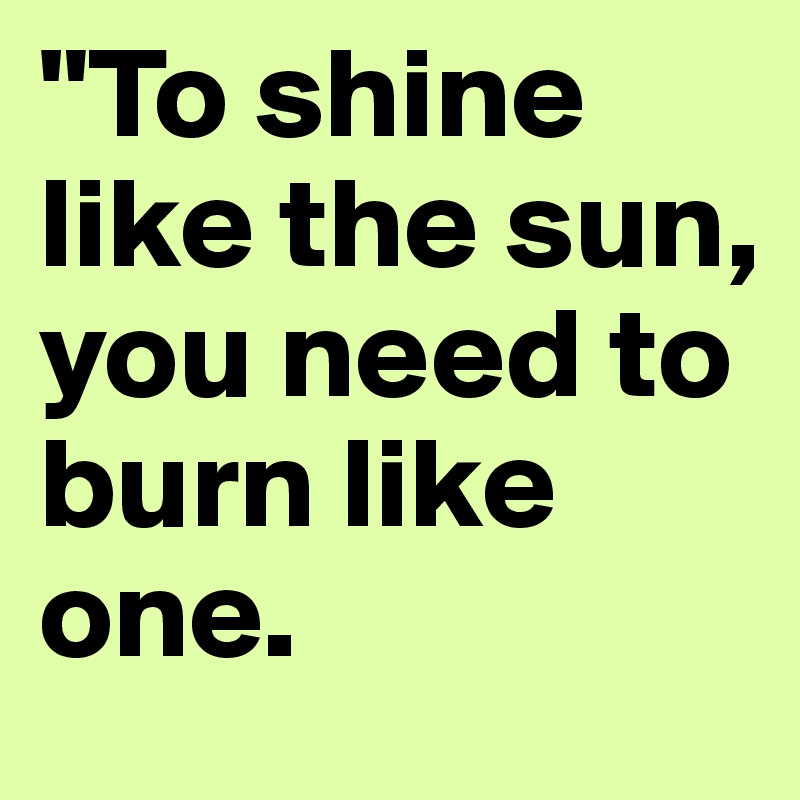 "To shine like the sun, you need to burn like one.