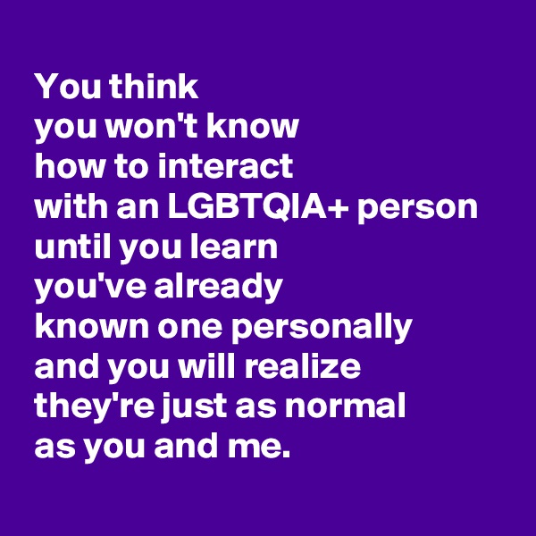 
 You think 
 you won't know 
 how to interact 
 with an LGBTQIA+ person 
 until you learn 
 you've already 
 known one personally 
 and you will realize 
 they're just as normal 
 as you and me.
