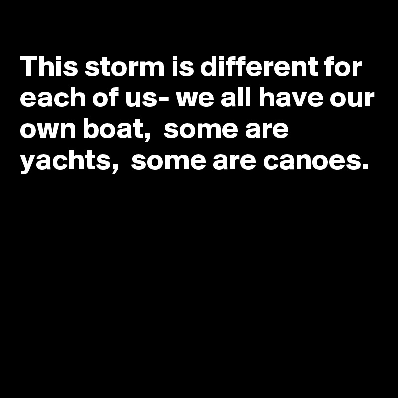 
This storm is different for each of us- we all have our own boat,  some are yachts,  some are canoes. 





