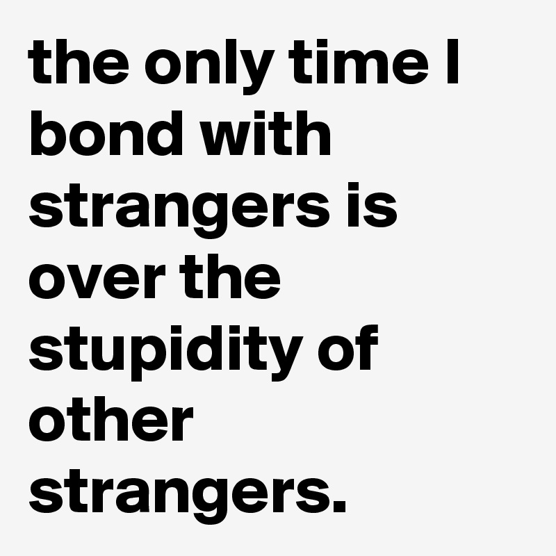 the only time I bond with strangers is over the stupidity of other strangers.