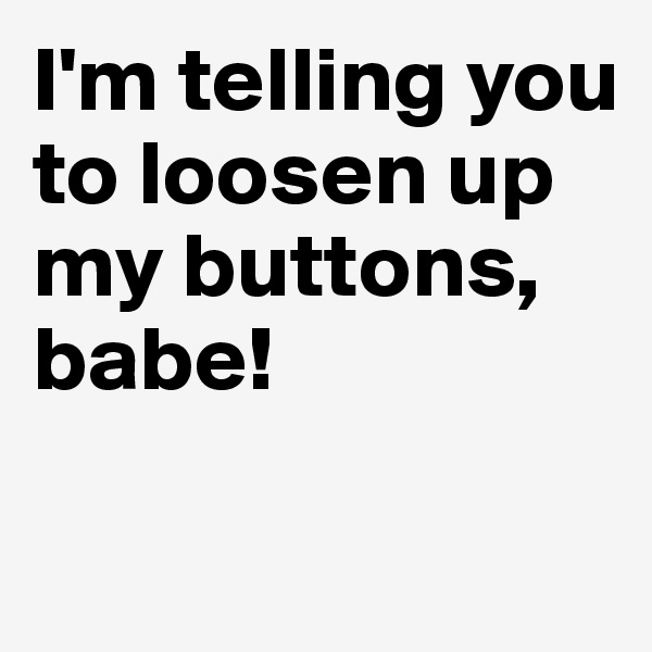 I'm telling you to loosen up my buttons, babe! 


