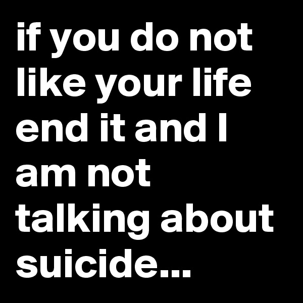 if you do not like your life end it and I am not talking about suicide...