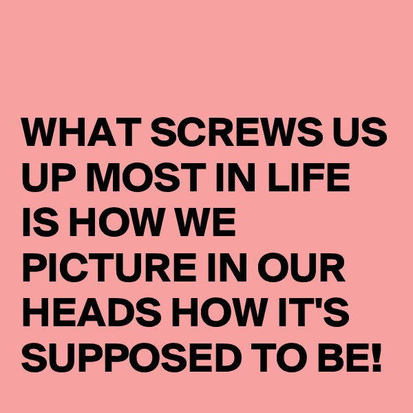 

WHAT SCREWS US UP MOST IN LIFE IS HOW WE PICTURE IN OUR HEADS HOW IT'S SUPPOSED TO BE!