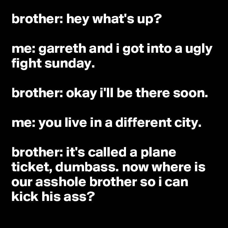 brother: hey what's up?

me: garreth and i got into a ugly fight sunday.

brother: okay i'll be there soon.

me: you live in a different city.

brother: it's called a plane ticket, dumbass. now where is our asshole brother so i can kick his ass?