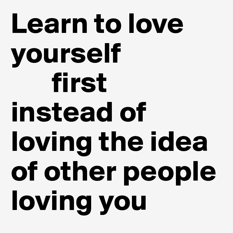 Learn to love yourself
       first
instead of loving the idea of other people loving you