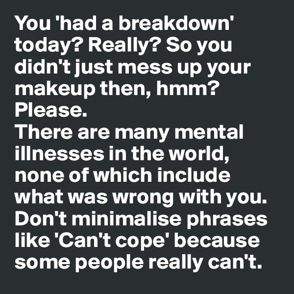You 'had a breakdown' today? Really? So you didn't just mess up your makeup then, hmm? Please. 
There are many mental illnesses in the world, none of which include what was wrong with you. Don't minimalise phrases like 'Can't cope' because some people really can't.