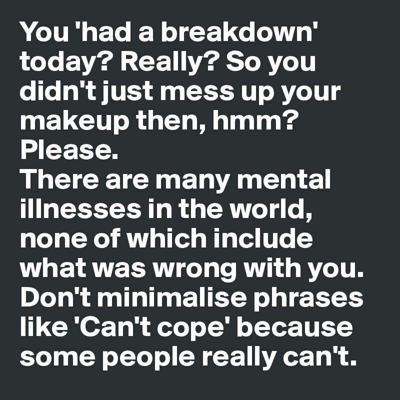 You 'had a breakdown' today? Really? So you didn't just mess up your makeup then, hmm? Please. 
There are many mental illnesses in the world, none of which include what was wrong with you. Don't minimalise phrases like 'Can't cope' because some people really can't.