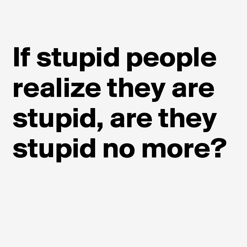 
If stupid people realize they are stupid, are they stupid no more?

 