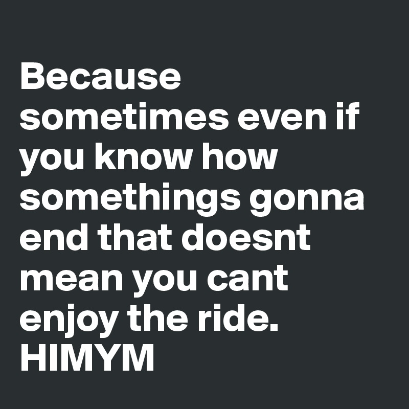 
Because sometimes even if you know how somethings gonna end that doesnt mean you cant enjoy the ride.
HIMYM