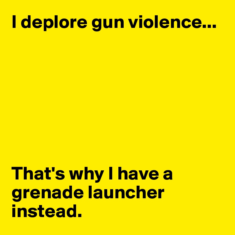 I deplore gun violence...







That's why I have a grenade launcher instead.
