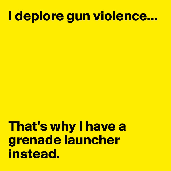 I deplore gun violence...







That's why I have a grenade launcher instead.