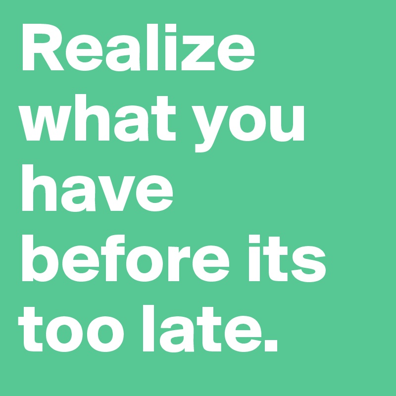 Realize what you have before its too late.