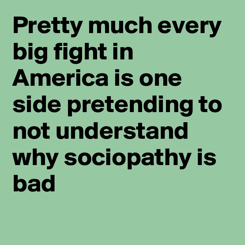 Pretty much every big fight in America is one side pretending to not understand why sociopathy is bad