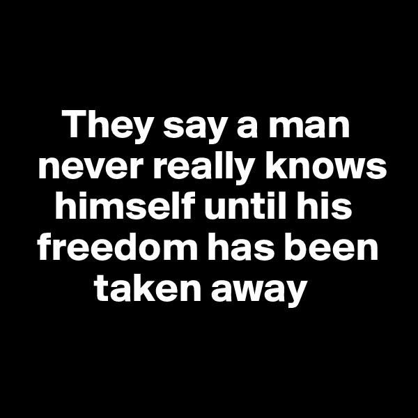 

     They say a man  
  never really knows  
    himself until his 
  freedom has been 
         taken away

