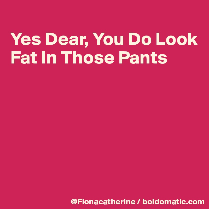 
Yes Dear, You Do Look
Fat In Those Pants






