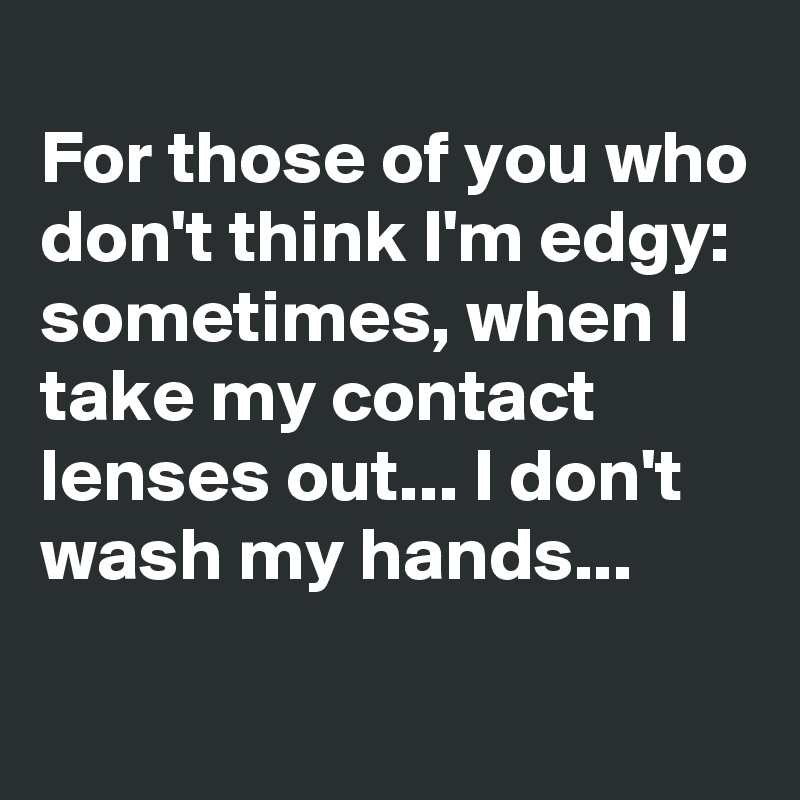 
For those of you who don't think I'm edgy: sometimes, when I take my contact lenses out... I don't wash my hands...
